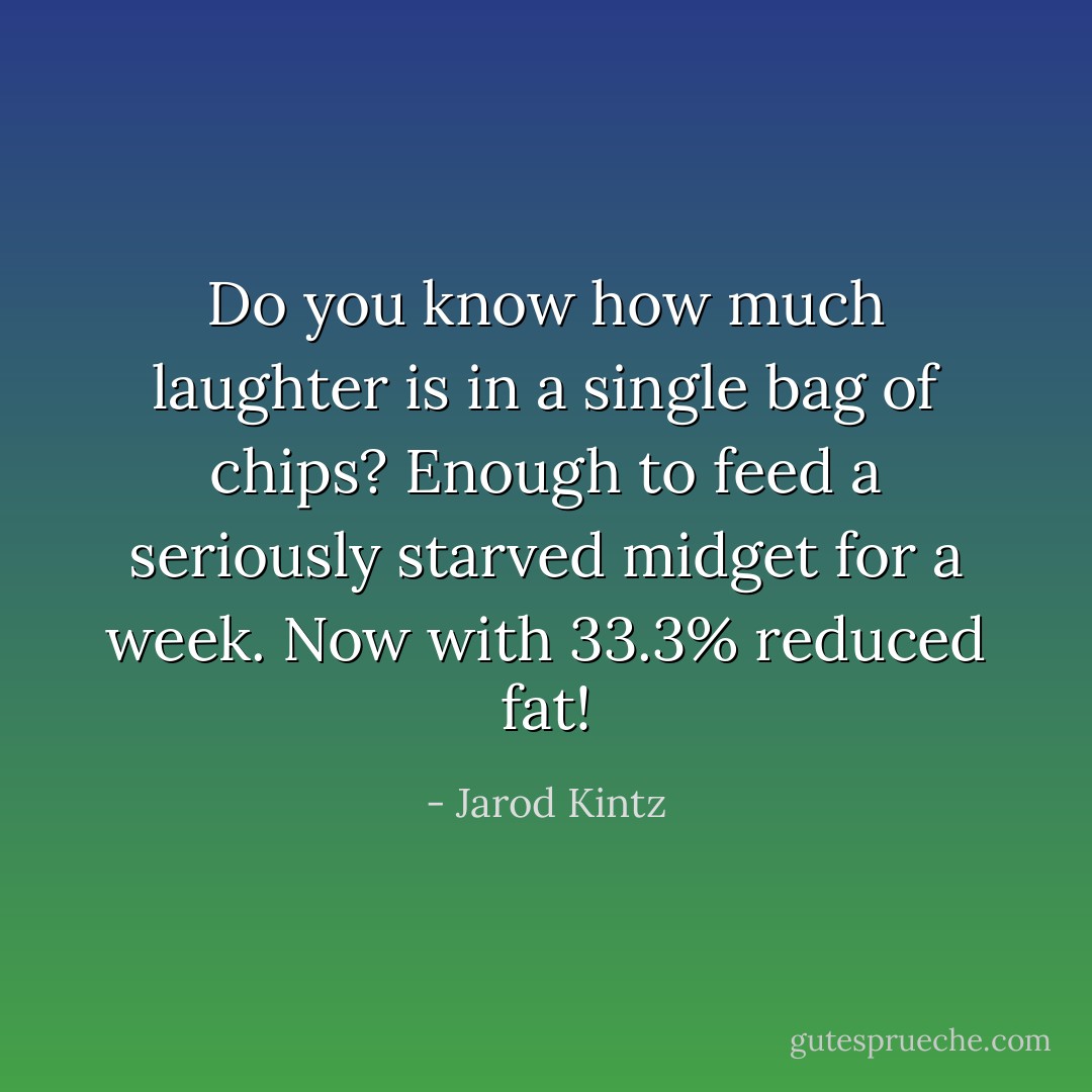 Do you know how much laughter is in a single bag of chips? Enough to feed a seriously starved midget for a week. Now with 33.3% reduced fat! - Jarod Kintz