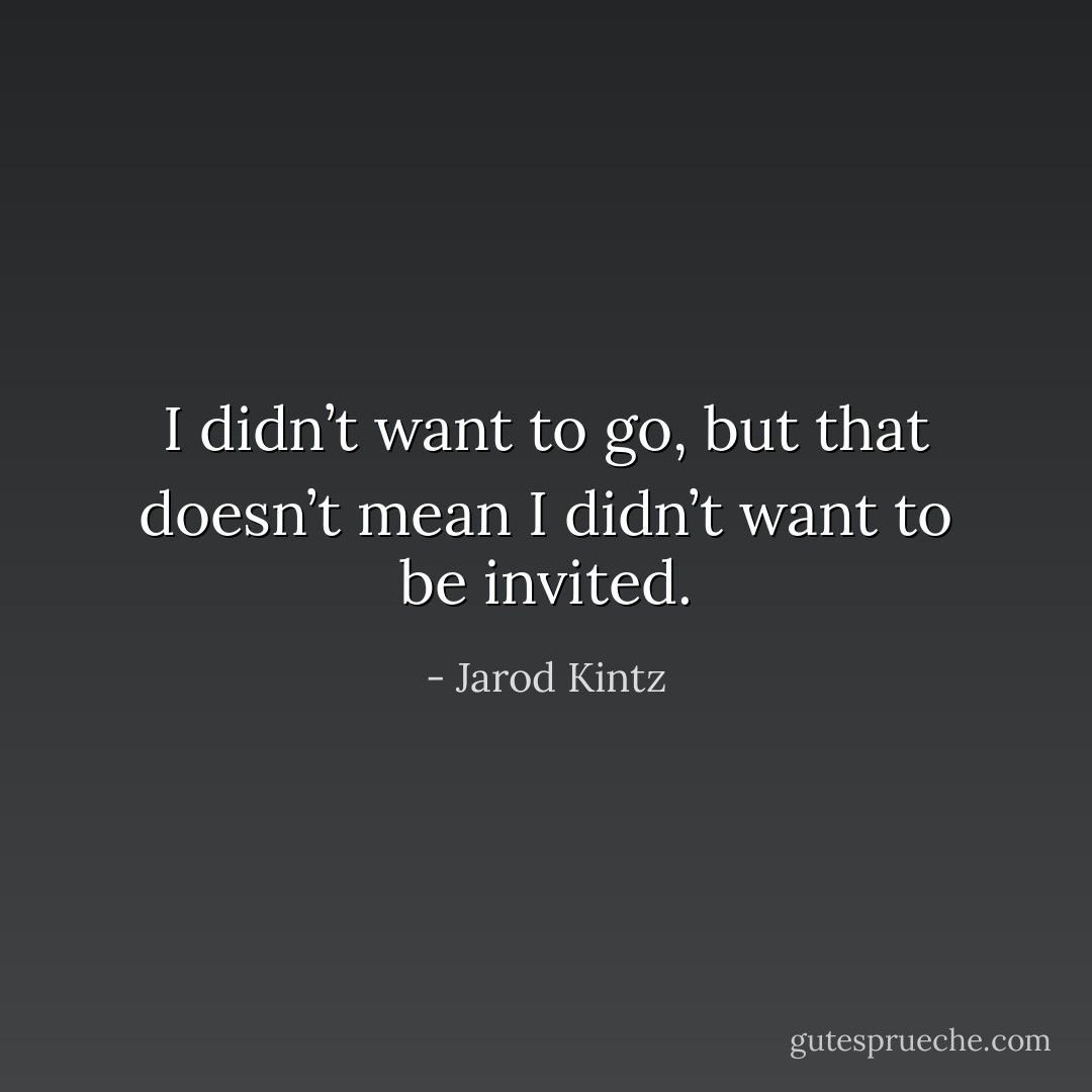 I didn’t want to go, but that doesn’t mean I didn’t want to be invited. - Jarod Kintz