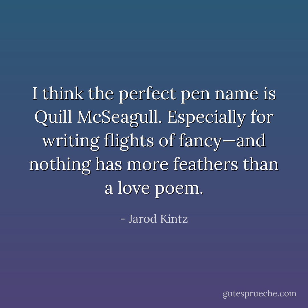 I think the perfect pen name is Quill McSeagull. Especially for writing flights of fancy—and nothing has more feathers than a love poem. - Jarod Kintz