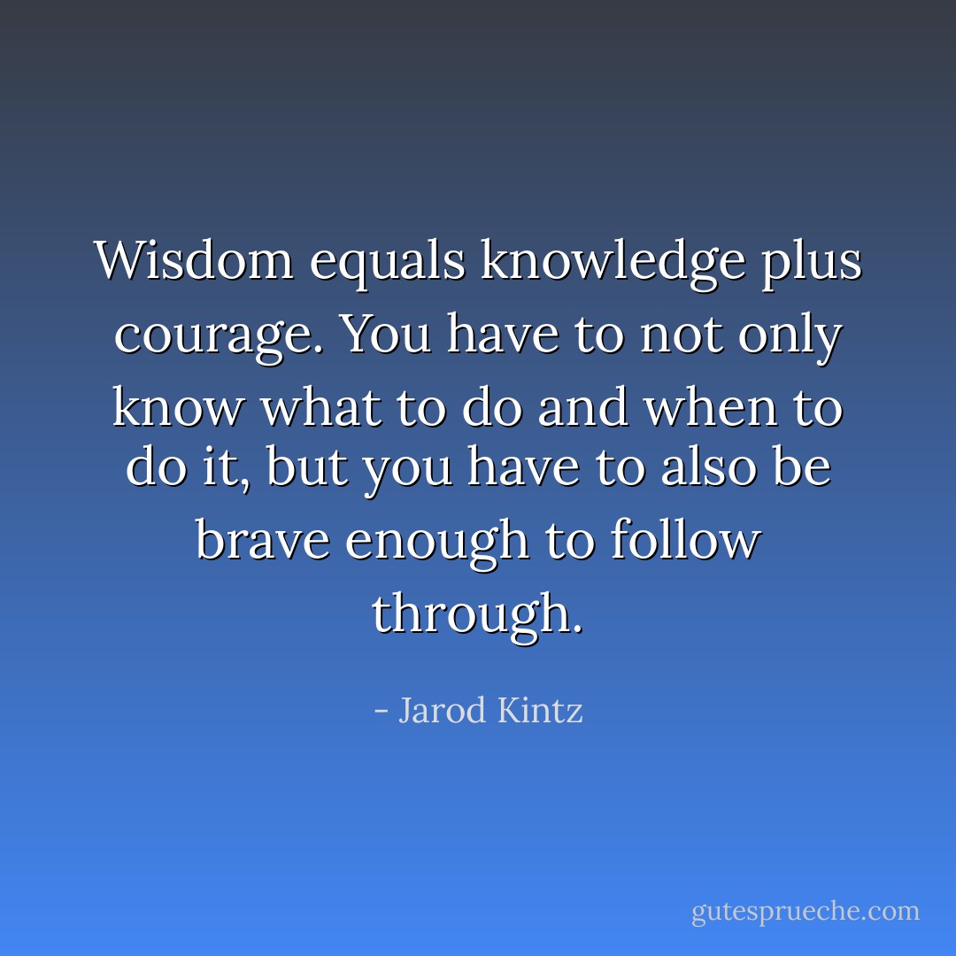 Wisdom equals knowledge plus courage. You have to not only know what to do and when to do it, but you have to also be brave enough to follow through. - Jarod Kintz