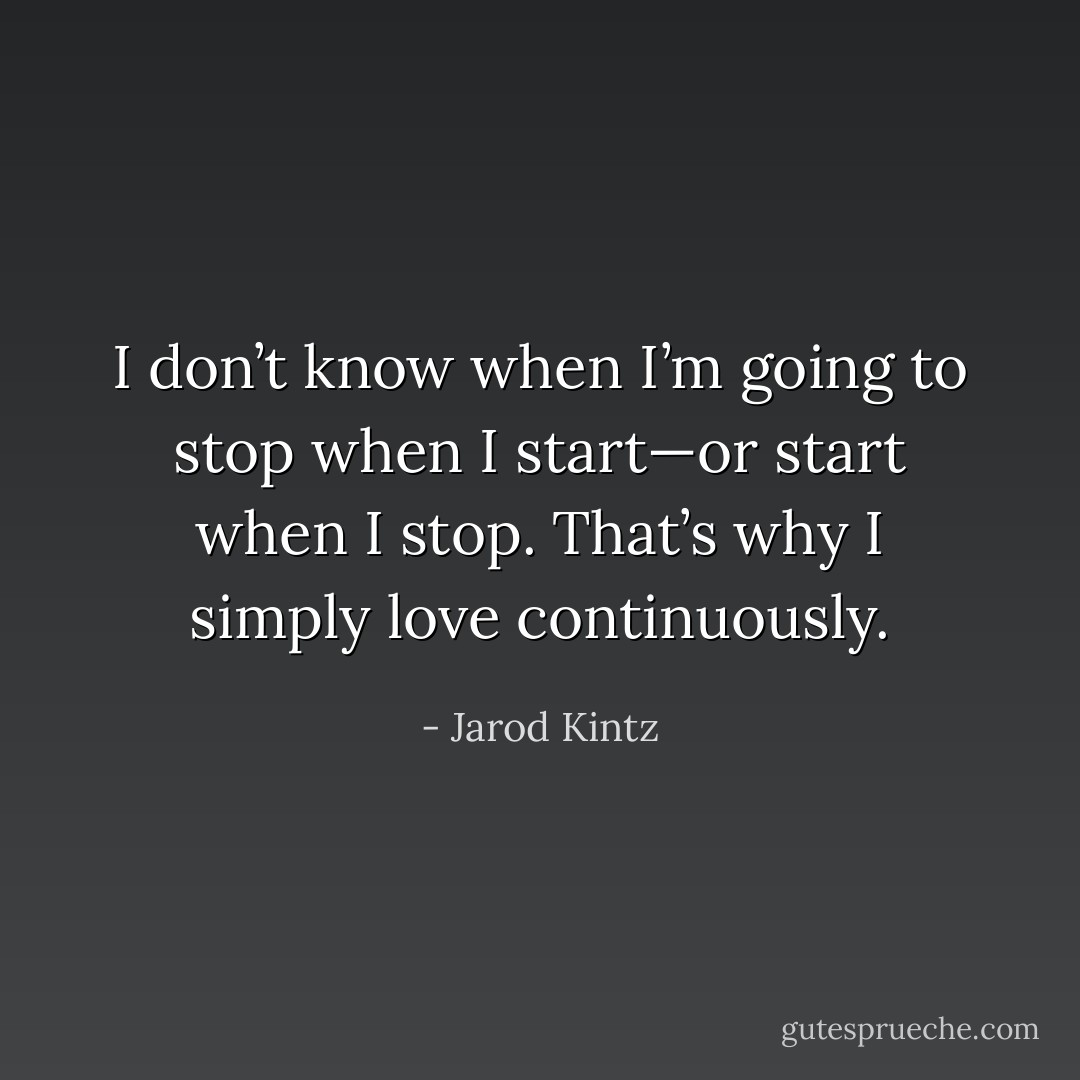I don’t know when I’m going to stop when I start—or start when I stop. That’s why I simply love continuously. - Jarod Kintz