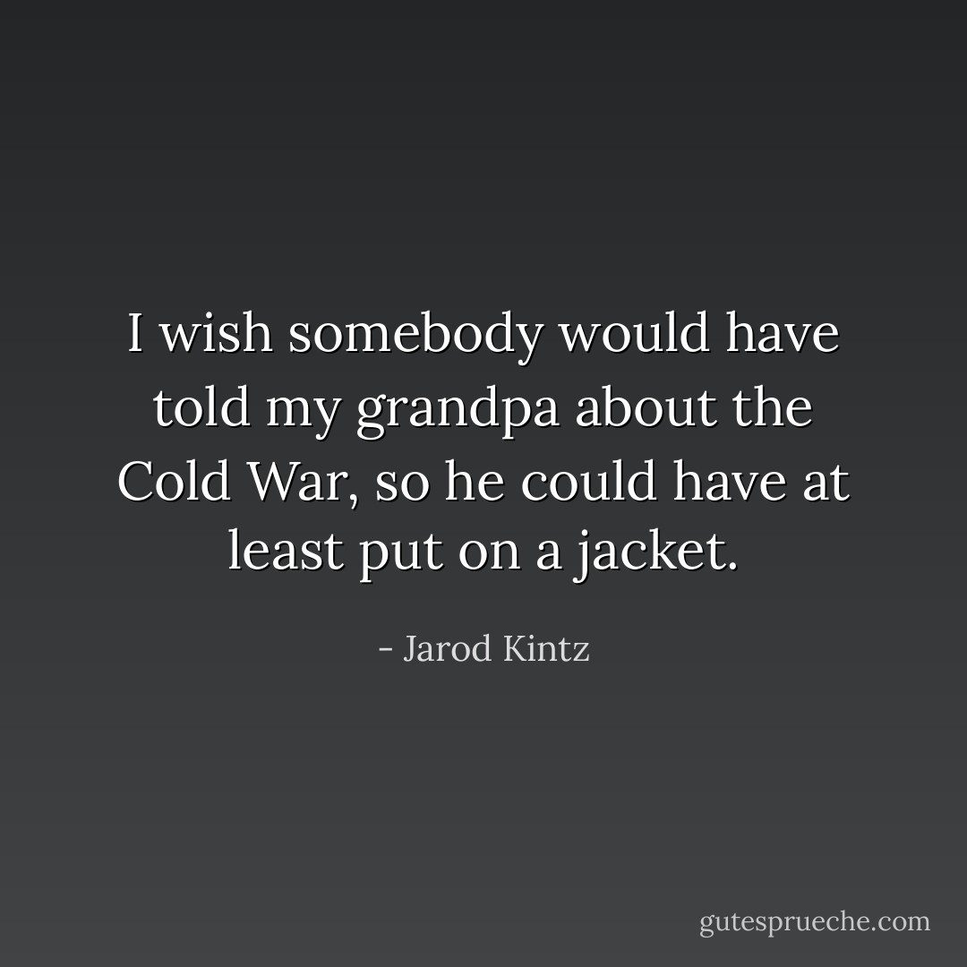 I wish somebody would have told my grandpa about the Cold War, so he could have at least put on a jacket. - Jarod Kintz