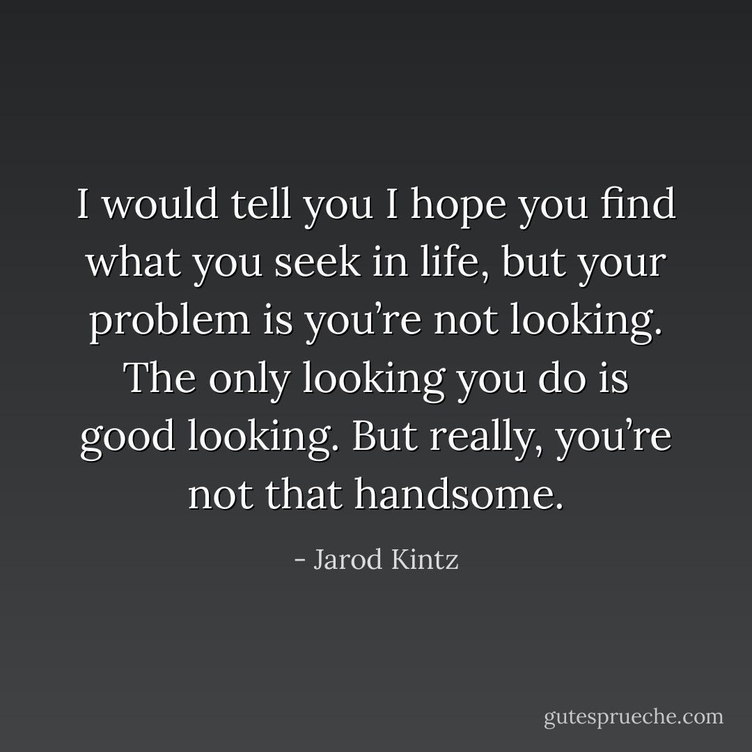I would tell you I hope you find what you seek in life, but your problem is you’re not looking. The only looking you do is good looking. But really, you’re not that handsome. - Jarod Kintz