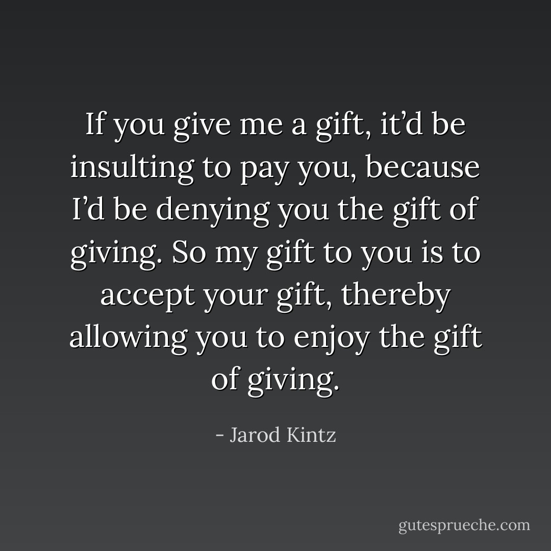 If you give me a gift, it’d be insulting to pay you, because I’d be denying you the gift of giving. So my gift to you is to accept your gift, thereby allowing you to enjoy the gift of giving. - Jarod Kintz
