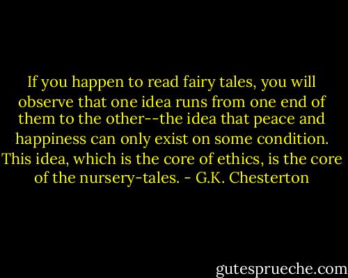 If you happen to read fairy tales, you will observe that one idea runs from one end of them to the other--the idea that peace and happiness can only exist on some condition. This idea, which is the core of ethics, is the core of the nursery-tales. - G.K. Chesterton