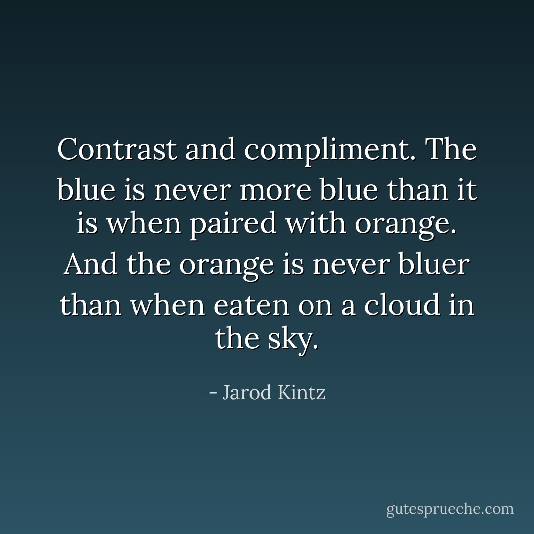 Contrast and compliment. The blue is never more blue than it is when paired with orange. And the orange is never bluer than when eaten on a cloud in the sky. - Jarod Kintz
