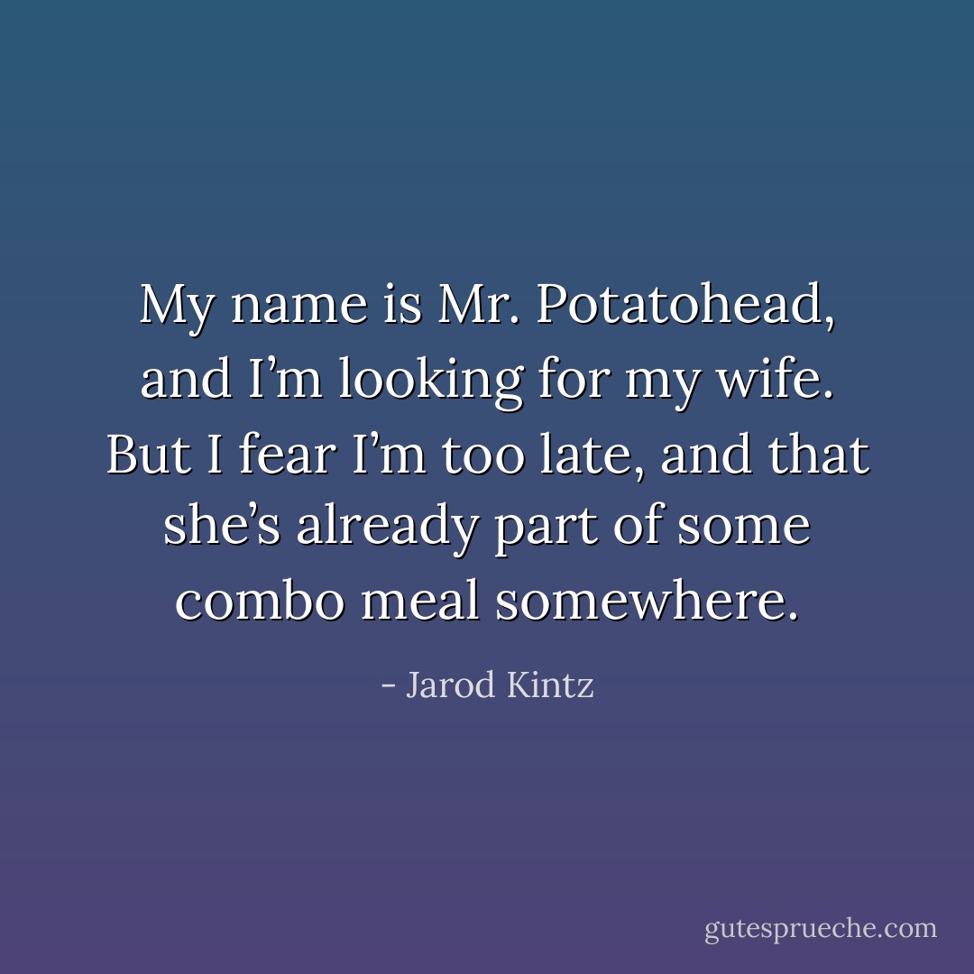 My name is Mr. Potatohead, and I’m looking for my wife. But I fear I’m too late, and that she’s already part of some combo meal somewhere. - Jarod Kintz
