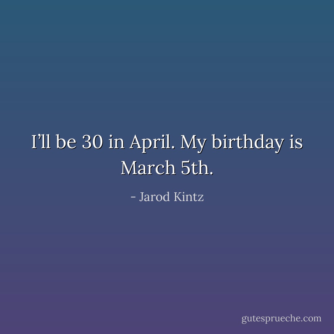 I’ll be 30 in April. My birthday is March 5th. - Jarod Kintz