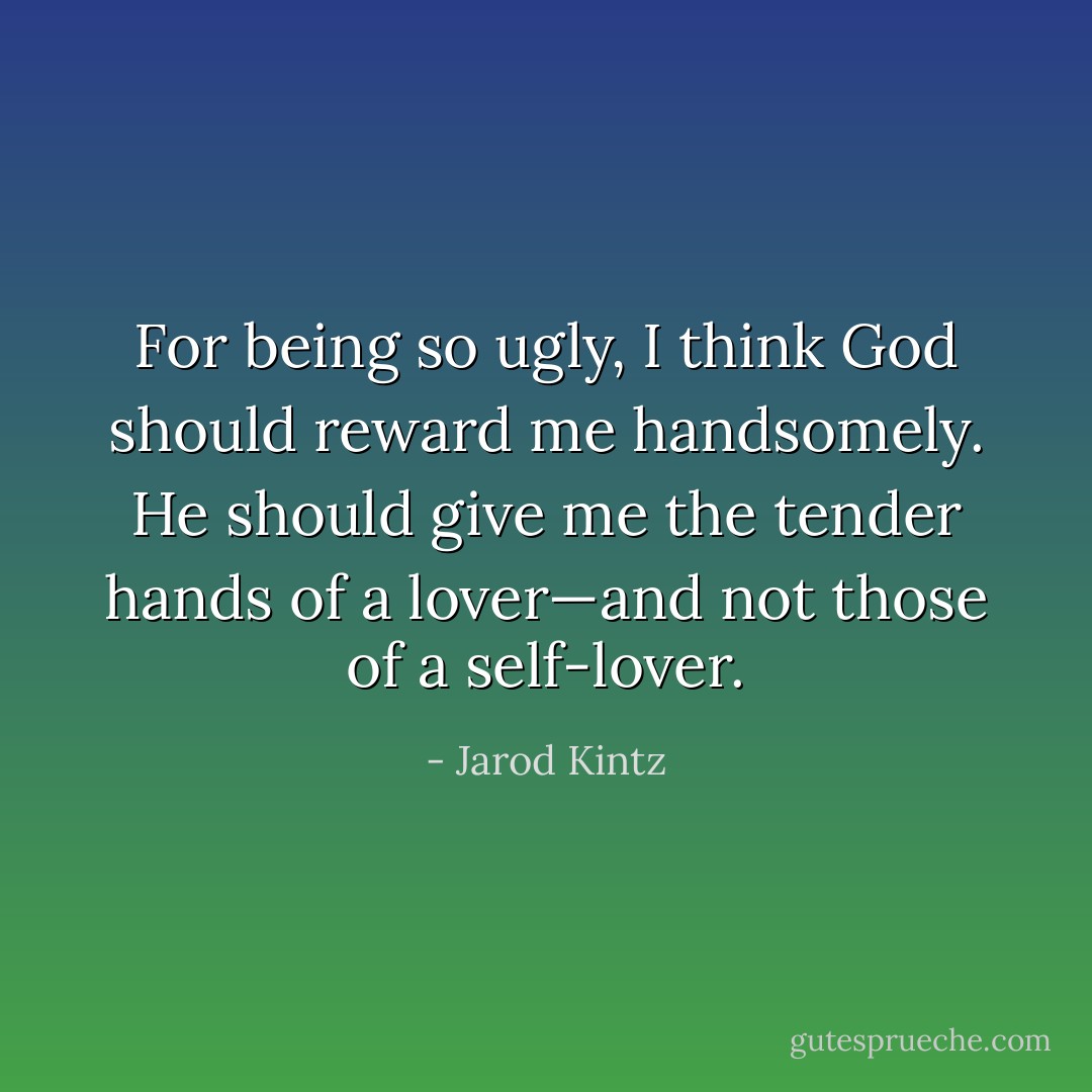 For being so ugly, I think God should reward me handsomely. He should give me the tender hands of a lover—and not those of a self-lover. - Jarod Kintz