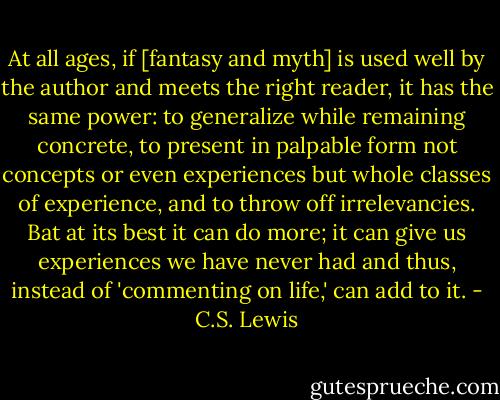 At all ages, if [fantasy and myth] is used well by the author and meets the right reader, it has the same power: to generalize while remaining concrete, to present in palpable form not concepts or even experiences but whole classes of experience, and to throw off irrelevancies. Bat at its best it can do more; it can give us experiences we have never had and thus, instead of 'commenting on life,' can add to it. - C.S. Lewis