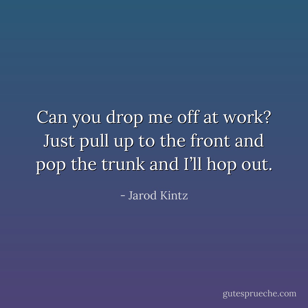 Can you drop me off at work? Just pull up to the front and pop the trunk and I’ll hop out. - Jarod Kintz