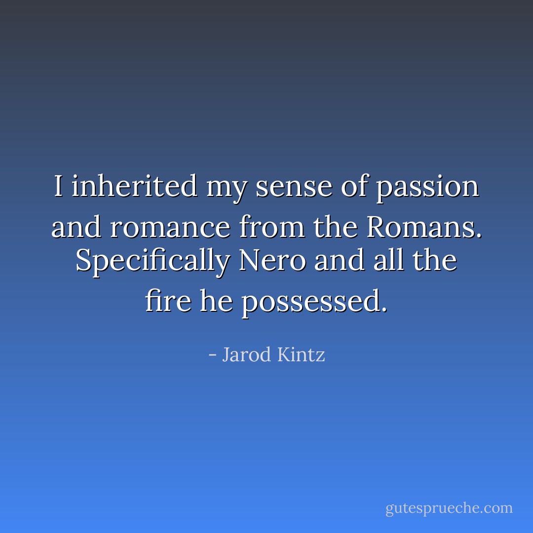 I inherited my sense of passion and romance from the Romans. Specifically Nero and all the fire he possessed. - Jarod Kintz