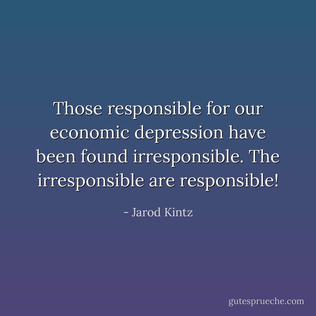 Those responsible for our economic depression have been found irresponsible. The irresponsible are responsible! - Jarod Kintz
