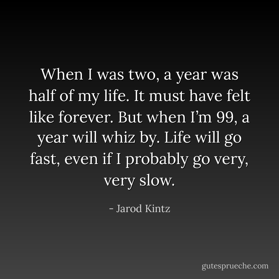When I was two, a year was half of my life. It must have felt like forever. But when I’m 99, a year will whiz by. Life will go fast, even if I probably go very, very slow. - Jarod Kintz
