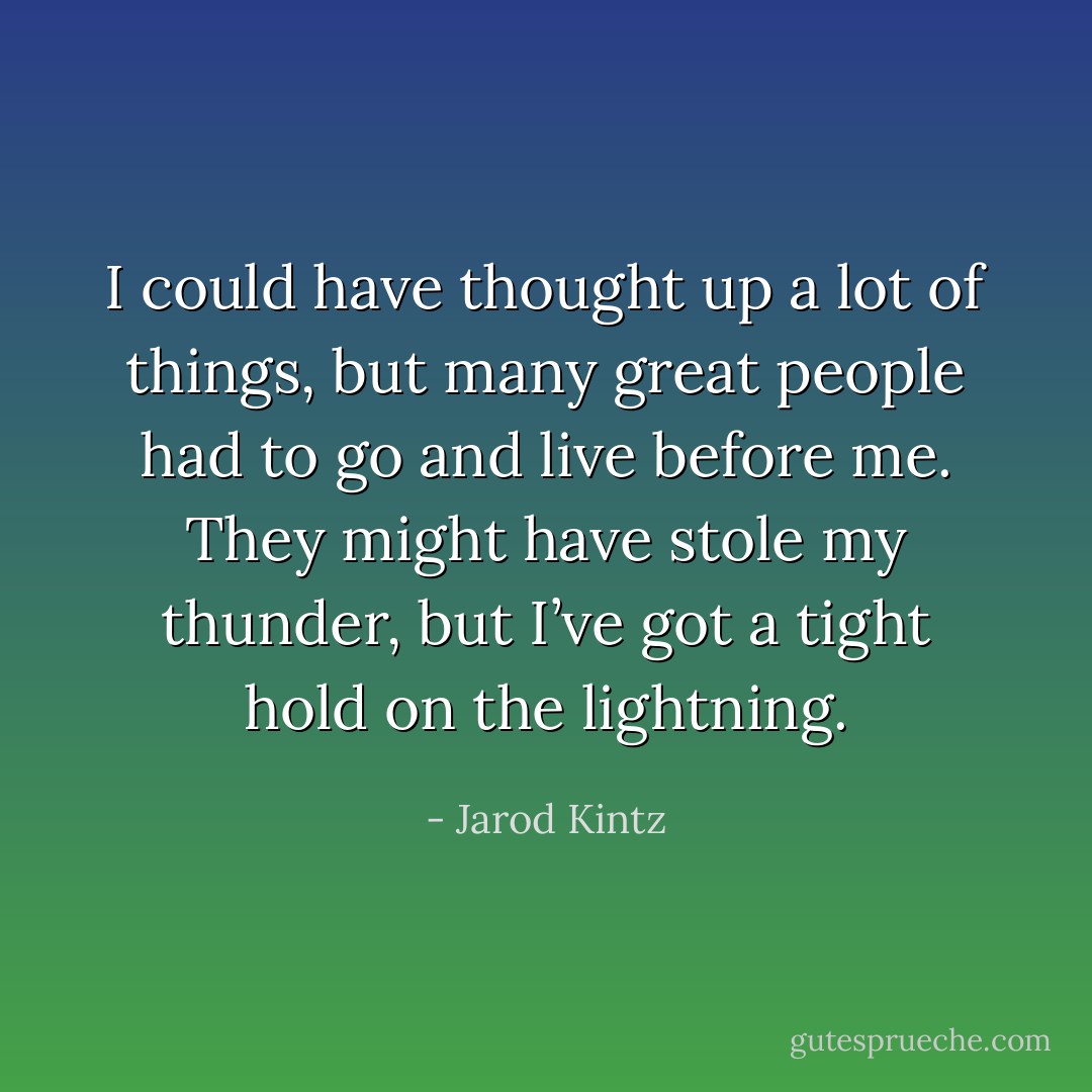I could have thought up a lot of things, but many great people had to go and live before me. They might have stole my thunder, but I’ve got a tight hold on the lightning. - Jarod Kintz