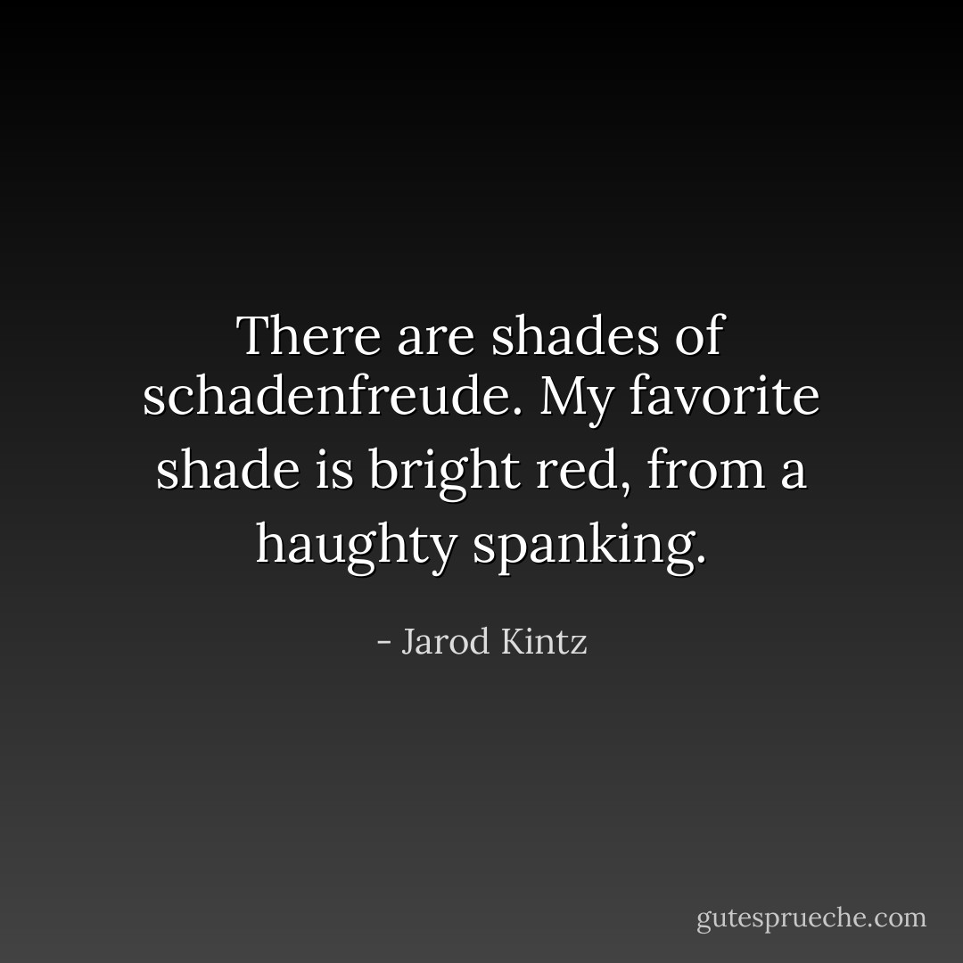 There are shades of schadenfreude. My favorite shade is bright red, from a haughty spanking. - Jarod Kintz