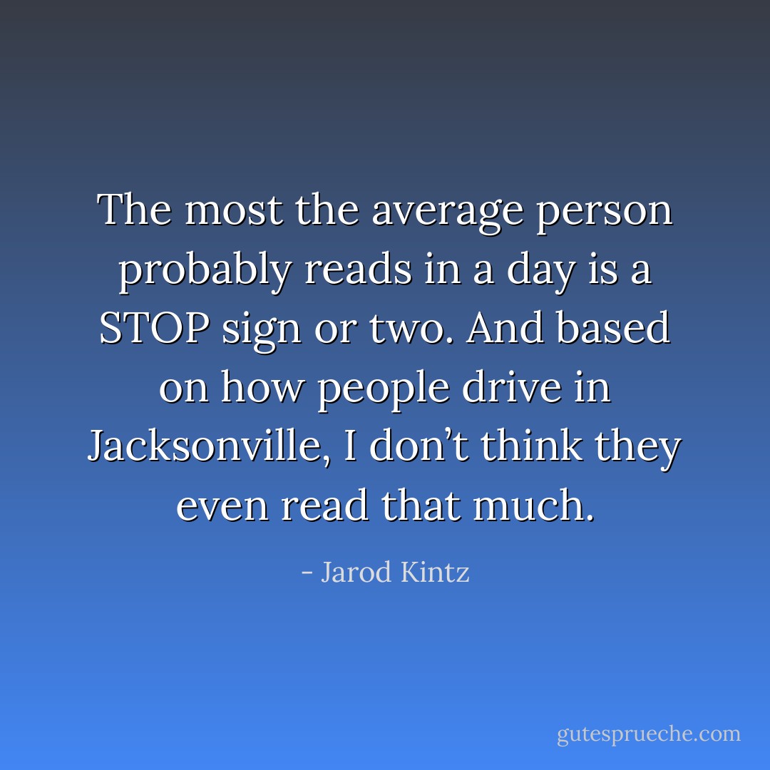The most the average person probably reads in a day is a STOP sign or two. And based on how people drive in Jacksonville, I don’t think they even read that much. - Jarod Kintz