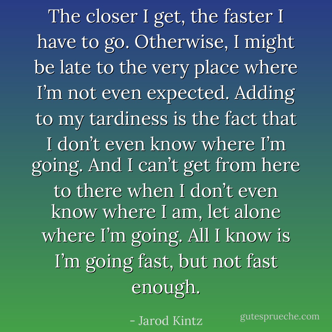 The closer I get, the faster I have to go. Otherwise, I might be late to the very place where I’m not even expected. Adding to my tardiness is the fact that I don’t even know where I’m going. And I can’t get from here to there when I don’t even know where I am, let alone where I’m going. All I know is I’m going fast, but not fast enough. - Jarod Kintz