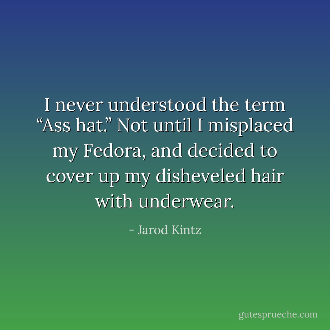 I never understood the term “Ass hat.” Not until I misplaced my Fedora, and decided to cover up my disheveled hair with underwear. - Jarod Kintz