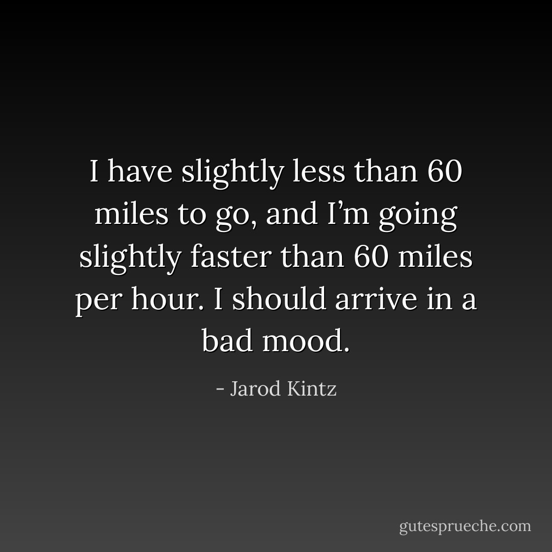 I have slightly less than 60 miles to go, and I’m going slightly faster than 60 miles per hour. I should arrive in a bad mood. - Jarod Kintz