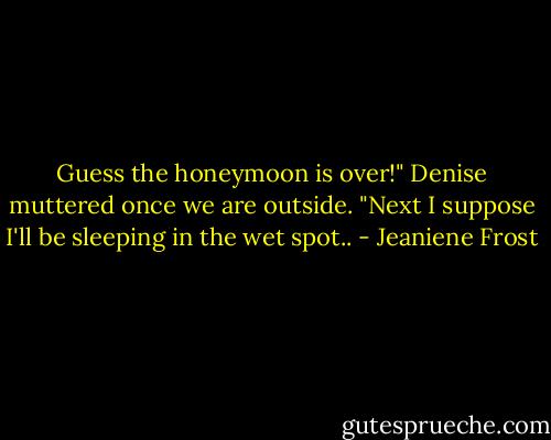 Guess the honeymoon is over!" Denise muttered once we are outside. "Next I suppose I'll be sleeping in the wet spot.. - Jeaniene Frost