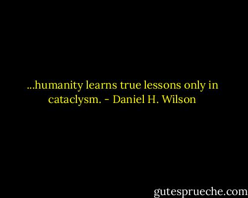 ...humanity learns true lessons only in cataclysm. - Daniel H. Wilson