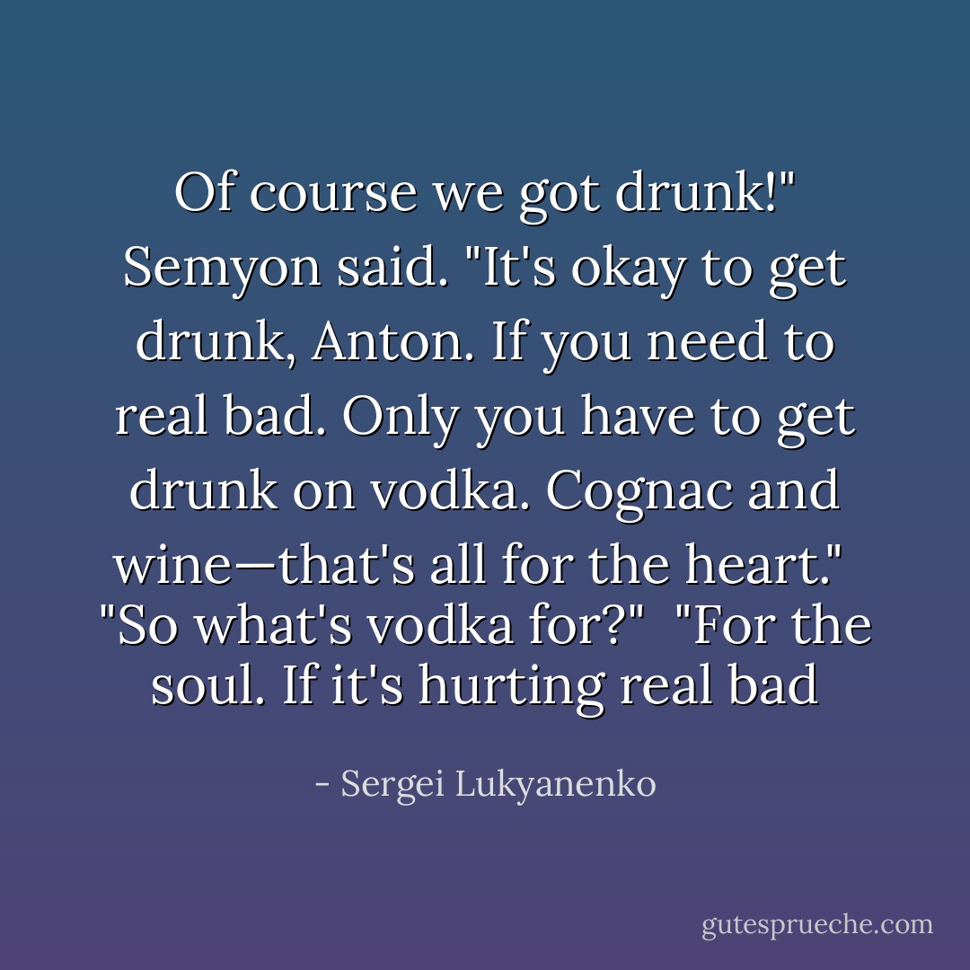 Of course we got drunk!" Semyon said. "It's okay to get drunk, Anton. If you need to real bad. Only you have to get drunk on vodka. Cognac and wine—that's all for the heart."<br /><br />"So what's vodka for?"<br /><br />"For the soul. If it's hurting real bad - Sergei Lukyanenko