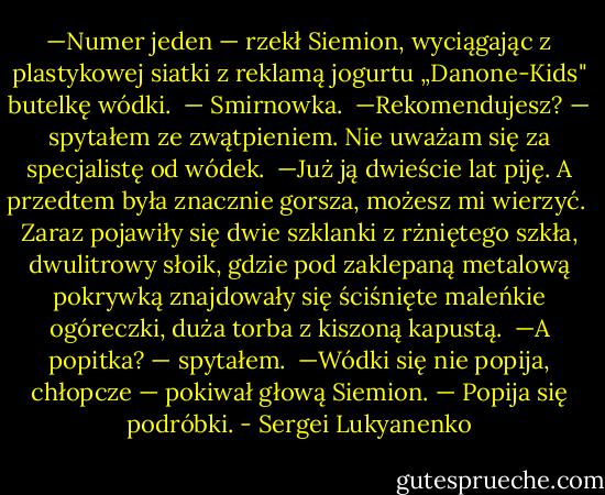 —Numer jeden — rzekł Siemion, wyciągając z plastykowej siatki z reklamą jogurtu „Danone-Kids" butelkę wódki. <br />— Smirnowka. <br />—Rekomendujesz? — spytałem ze zwątpieniem. Nie uważam się za specjalistę od wódek. <br />—Już ją dwieście lat piję. A przedtem była znacznie gorsza, możesz mi wierzyć. <br />Zaraz pojawiły się dwie szklanki z rżniętego szkła, dwulitrowy słoik, gdzie pod zaklepaną metalową pokrywką znajdowały się ściśnięte maleńkie ogóreczki, duża torba z kiszoną kapustą. <br />—A popitka? — spytałem. <br />—Wódki się nie popija, chłopcze — pokiwał głową Siemion. — Popija się podróbki. - Sergei Lukyanenko