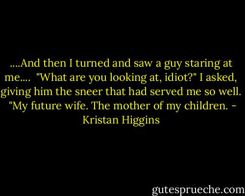 ....And then I turned and saw a guy staring at me....<br /><br />"What are you looking at, idiot?" I asked, giving him the sneer that had served me so well.<br /><br />"My future wife. The mother of my children. - Kristan Higgins