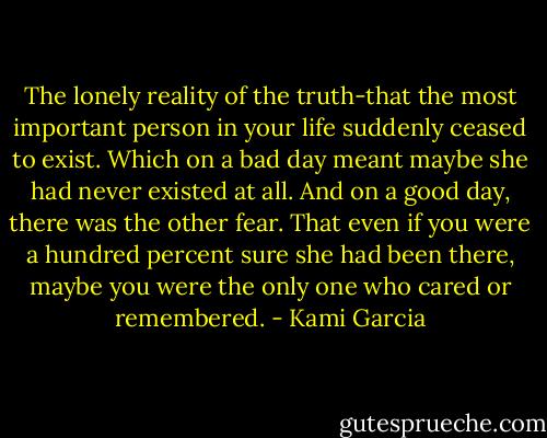 The lonely reality of the truth-that the most important person in your life suddenly ceased to exist. Which on a bad day meant maybe she had never existed at all. And on a good day, there was the other fear. That even if you were a hundred percent sure she had been there, maybe you were the only one who cared or remembered. - Kami Garcia