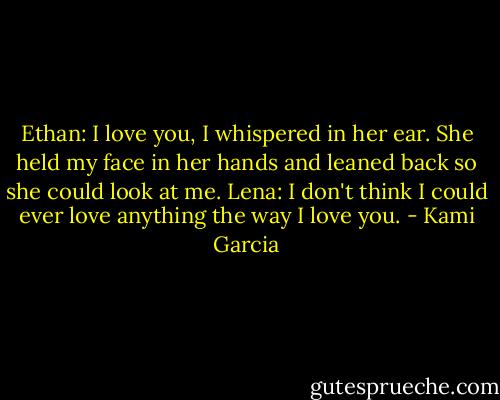 Ethan: I love you, I whispered in her ear.<br />She held my face in her hands and leaned back so she could look at me.<br />Lena: I don't think I could ever love anything the way I love you. - Kami Garcia