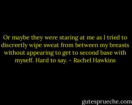 Or maybe they were staring at me as I tried to discreetly wipe sweat from between my breasts without appearing to get to second base with myself. Hard to say. - Rachel Hawkins