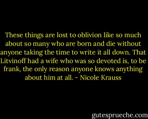 These things are lost to oblivion like so much about so many who are born and die without anyone taking the time to write it all down. That Litvinoff had a wife who was so devoted is, to be frank, the only reason anyone knows anything about him at all. - Nicole Krauss
