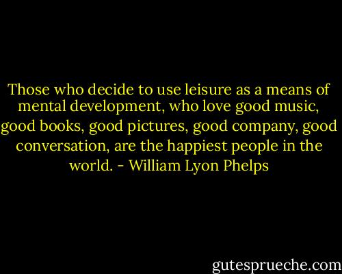 Those who decide to use leisure as a means of mental development, who love good music, good books, good pictures, good company, good conversation, are the happiest people in the world. - William Lyon Phelps