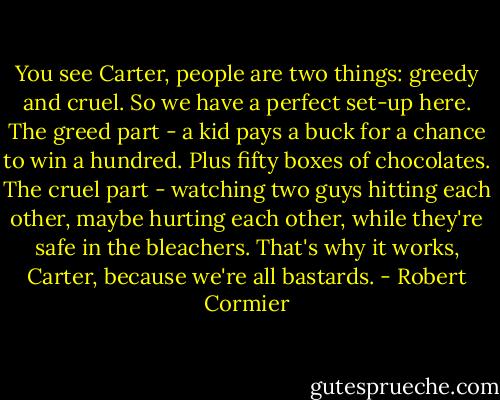 You see Carter, people are two things: greedy and cruel. So we have a perfect set-up here. The greed part - a kid pays a buck for a chance to win a hundred. Plus fifty boxes of chocolates. The cruel part - watching two guys hitting each other, maybe hurting each other, while they're safe in the bleachers. That's why it works, Carter, because we're all bastards. - Robert Cormier