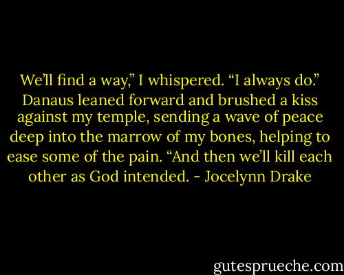We’ll find a way,” I whispered. “I always do.”<br />Danaus leaned forward and brushed a kiss against my temple, sending a wave of peace deep<br />into the marrow of my bones, helping to ease some of the pain. “And then we’ll kill each other as<br />God intended. - Jocelynn Drake