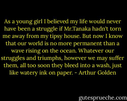 As a young girl I believed my life would never have been a struggle if Mr.Tanaka hadn't torn me away from my tipsy house. But now I know that our world is no more permanent than a wave rising on the ocean. Whatever our struggles and triumphs, however we may suffer them, all too soon they bleed into a wash, just like watery ink on paper. - Arthur Golden