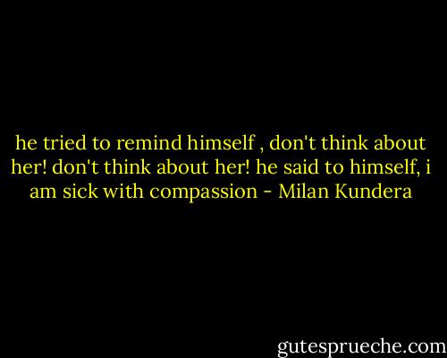 he tried to remind himself , don't think about her! don't think about her! he said to himself, i am sick with compassion - Milan Kundera