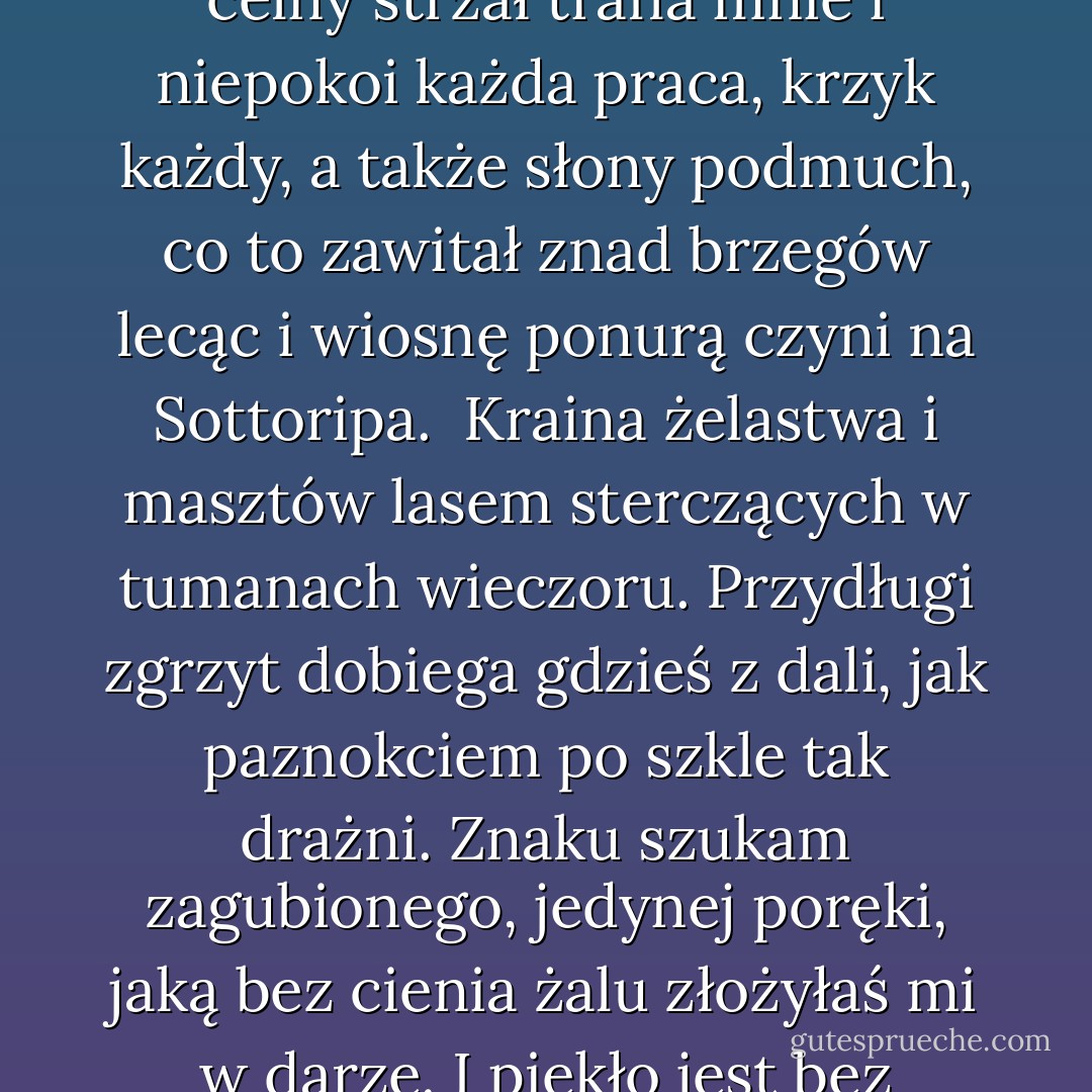 Ty wiesz: raz jeszcze ciebie stracić muszę i nie mogę.<br />Jak celny strzał trafia mnie i niepokoi<br />każda praca, krzyk każdy, a także słony<br />podmuch, co to zawitał znad brzegów lecąc i wiosnę ponurą czyni<br />na Sottoripa.<br /><br />Kraina żelastwa i masztów lasem<br />sterczących w tumanach wieczoru.<br />Przydługi zgrzyt dobiega gdzieś z dali,<br />jak paznokciem po szkle tak drażni. Znaku szukam<br />zagubionego, jedynej poręki, jaką bez cienia<br />żalu złożyłaś mi w darze.<br />I piekło jest bez wątpienia. - Eugenio Montale