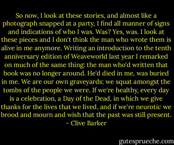 So now, I look at these stories, and almost like a photograph snapped at a party, I find all manner of signs and indications of who I was. Was? Yes, was. I look at these pieces and I don't think the man who wrote them is alive in me anymore. Writing an introduction to the tenth anniversary edition of Weaveworld last year I remarked on much of the same thing: the man who'd written that book was no longer around. He'd died in me, was buried in me. We are our own graveyards; we squat amongst the tombs of the people we were. If we're healthy, every day is a celebration, a Day of the Dead, in which we give thanks for the lives that we lived, and if we're neurotic we brood and mourn and wish that the past was still present. - Clive Barker
