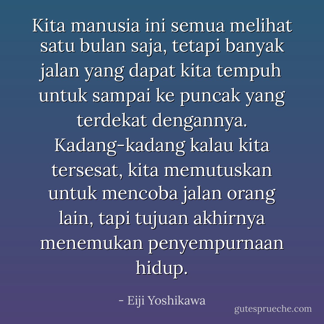 Kita manusia ini semua melihat satu bulan saja, tetapi banyak jalan yang dapat kita tempuh untuk sampai ke puncak yang terdekat dengannya. Kadang-kadang kalau kita tersesat, kita memutuskan untuk mencoba jalan orang lain, tapi tujuan akhirnya menemukan penyempurnaan hidup. - Eiji Yoshikawa