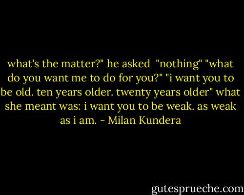 what's the matter?" he asked <br />"nothing"<br />"what do you want me to do for you?"<br />"i want you to be old. ten years older. twenty years older"<br />what she meant was: i want you to be weak. as weak as i am. - Milan Kundera