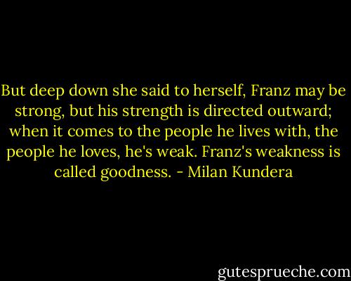 But deep down she said to herself, Franz may be strong, but his strength is directed outward; when it comes to the people he lives with, the people he loves, he's weak. Franz's weakness is called goodness. - Milan Kundera