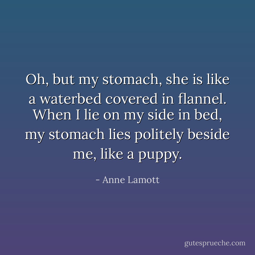 Oh, but my stomach, she is like a waterbed covered in flannel. When I lie on my side in bed, my stomach lies politely beside me, like a puppy. - Anne Lamott