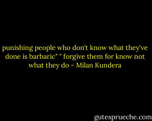 punishing people who don't know what they've done is barbaric"<br />" forgive them for know not what they do - Milan Kundera