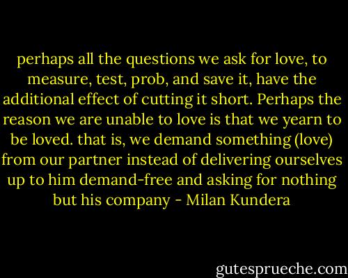 perhaps all the questions we ask for love, to measure, test, prob, and save it, have the additional effect of cutting it short. Perhaps the reason we are unable to love is that we yearn to be loved. that is, we demand something (love) from our partner instead of delivering ourselves up to him demand-free and asking for nothing but his company - Milan Kundera