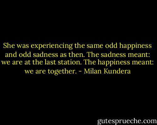 She was experiencing the same odd happiness and odd sadness as then. The sadness meant: we are at the last station. The happiness meant: we are together. - Milan Kundera