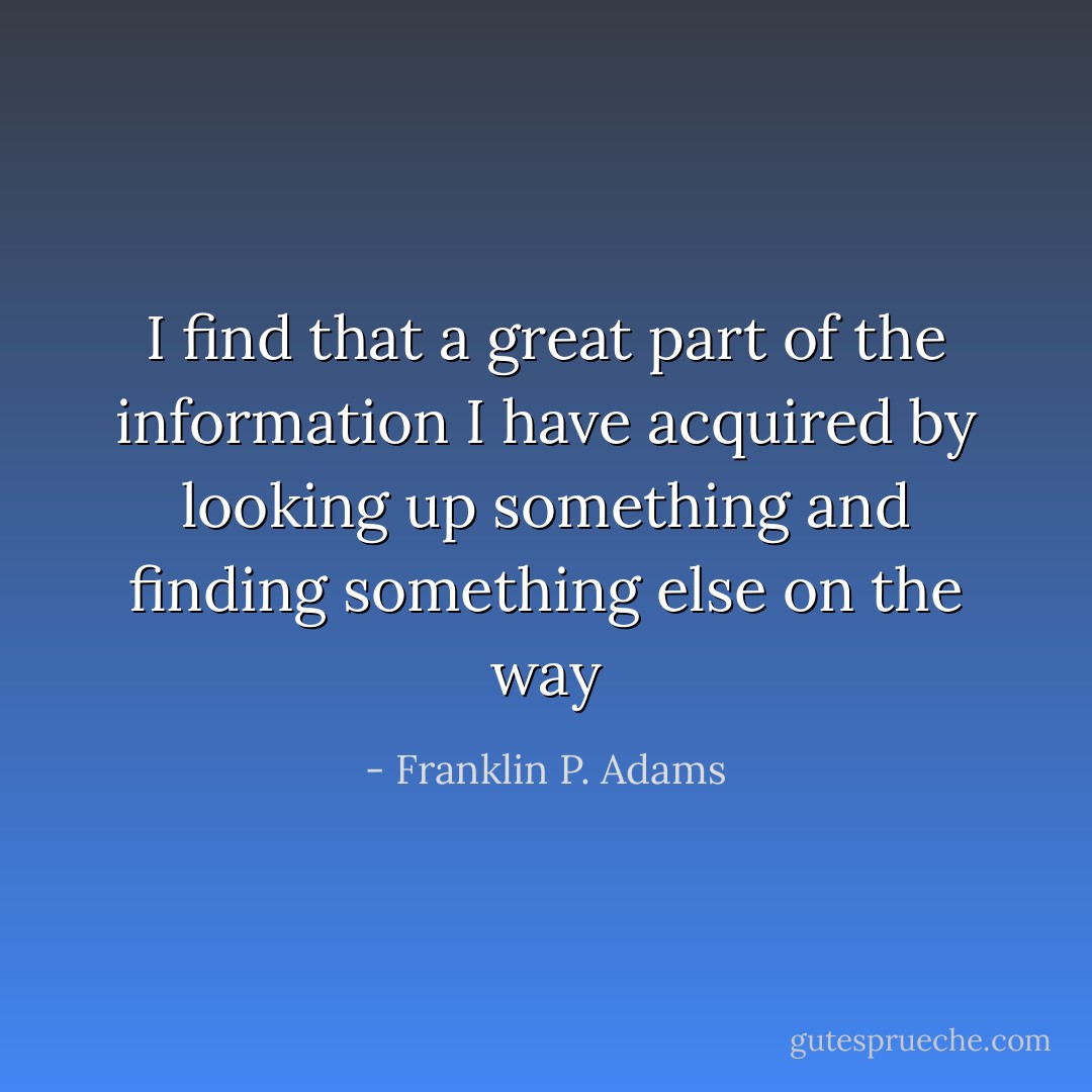 I find that a great part of the information I have acquired by looking up something and finding something else on the way - Franklin P. Adams