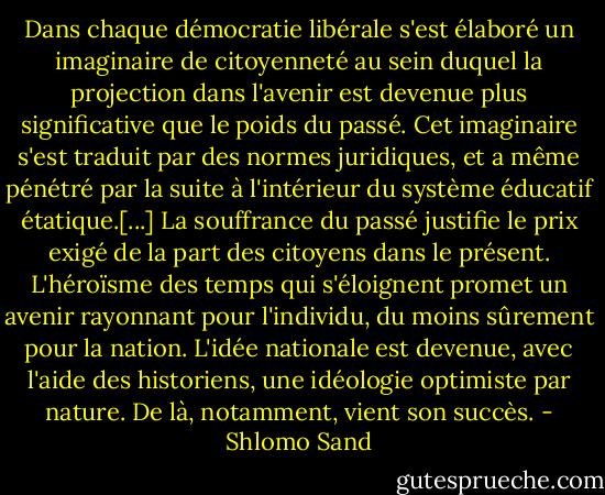 Dans chaque démocratie libérale s'est élaboré un imaginaire de citoyenneté au sein duquel la projection dans l'avenir est devenue plus significative que le poids du passé. Cet imaginaire s'est traduit par des normes juridiques, et a même pénétré par la suite à l'intérieur du système éducatif étatique.[...] La souffrance du passé justifie le prix exigé de la part des citoyens dans le présent. L'héroïsme des temps qui s'éloignent promet un avenir rayonnant pour l'individu, du moins sûrement pour la nation. L'idée nationale est devenue, avec l'aide des historiens, une idéologie optimiste par nature. De là, notamment, vient son succès. - Shlomo Sand
