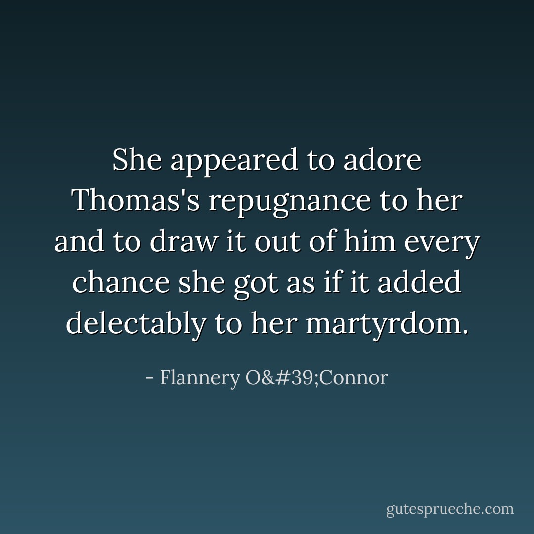 She appeared to adore Thomas's repugnance to her and to draw it out of him every chance she got as if it added delectably to her martyrdom. - Flannery O'Connor